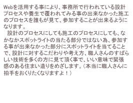 Webを活用する事により、事務所で行われている設計プロセスや養生で覆われてみる事の出来なかった施工のプロセスを誰もが見て、参加することが出来るようになります。
　設計のプロセスにしても施工のプロセスにしても、なかなかスポットライトの当たる部分ではない為、参加する事が出来なかった部分にスポットライトを当てることで、設計に対するこだわりや考え方、職人さんのすばらしい技術を多くの方に見て頂く事で、いい意味で緊張感のある住まい造りをめざします。（本当に職人さんに拍手をおくりたくなりますよ！）