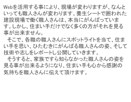 Webを活用する事により、現場が変わりますが、なんといっても職人さんが変わります。養生シートで囲われた建設現場で働く職人さんは、本当にがんばっています。しかし、住まい手だけでなく多くの方がそれを見る事が出来ません。
　そこで、各職の職人さんにスポットライトを当て、住まい手を思い、ひたむきにがんばる職人さんの姿、そして技術や志しをレポートし公開していきます。
　そうすると、家族ですら知らなかった職人さんの姿を見る事が出来るようになり、住まい手も心から感謝の気持ちを職人さんに伝えて頂けます。