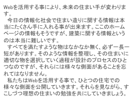Webを活用する事により、未来の住まい手が変わります。
　今日の情報化社会で住まい造りに関する情報は本当にたくさん手に入れる事が出来ます。ここのホームページの情報もそうですが、建築に関する情報というのは本当に難しいです。
　すべてを満たすような物はなかなか無く、必ず一長一短があります。そのような情報を整理し、その住まいに適切な物を選択していく過程が設計のプロセスのひとつなのですが、それらには様々な側面があることを忘れてはなりません。
　私たちはWebを活用する事で、ひとつの住宅での様々な側面を公開していきます。それらを見ながら、すこしづつ理想の住まいの勉強を共にしていきましょう。