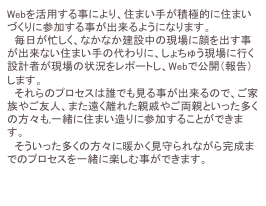 Webを活用する事により、住まい手が積極的に住まいづくりに参加する事が出来るようになります。
　毎日が忙しく、なかなか建設中の現場に顔を出す事が出来ない住まい手の代わりに、しょちゅう現場に行く設計者が現場の状況をレポートし、Webで公開（報告）します。
　それらのプロセスは誰でも見る事が出来るので、ご家族やご友人、また遠く離れた親戚やご両親といった多くの方々も,一緒に住まい造りに参加することができます。
　そういった多くの方々に暖かく見守られながら完成までのプロセスを一緒に楽しむ事ができます。

