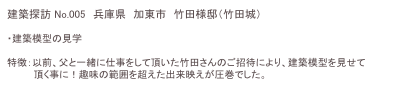 建築探訪 No.005　兵庫県　加東市　竹田様邸（竹田城）
　　　　　　　　　　　　　　 　　　
・建築模型の見学

特徴：以前、父と一緒に仕事をして頂いた竹田さんのご招待により、建築模型を見せて
　　　　頂く事に！趣味の範囲を超えた出来映えが圧巻でした。