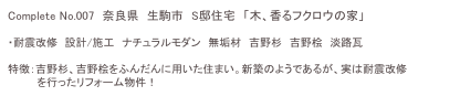 Complete No.007　奈良県　生駒市　S邸住宅　「木、香るフクロウの家」

・耐震改修　設計/施工　ナチュラルモダン　無垢材　吉野杉　吉野桧　淡路瓦

特徴：吉野杉、吉野桧をふんだんに用いた住まい。新築のようであるが、実は耐震改修
　　　　を行ったリフォーム物件！　　平成20年度生駒市耐震改修事例集.pdf