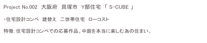 Project No.002　大阪府　貝塚市　Y邸住宅　「 S-CUBE 」　

・住宅設計コンペ　建替え　二世帯住宅　ローコスト

特徴：住宅設計コンペでの応募作品。中庭を本当に楽しむ為の住まい。