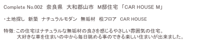 Complete No.002　奈良県　大和郡山市　M邸住宅　「CAR HOUSE M」

・土地探し　新築　ナチュラルモダン　無垢材　桧フロア　CAR HOUSE

特徴：この住宅はナチュラルな無垢材の良さを感じるやさしい雰囲気の住宅。
　　　　大好きな車を住まいの中から毎日眺める事のできる楽しい住まいが出来ました。
