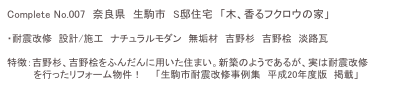 Complete No.007　奈良県　生駒市　S邸住宅　「木、香るフクロウの家」

・耐震改修　設計/施工　ナチュラルモダン　無垢材　吉野杉　吉野桧　淡路瓦

特徴：吉野杉、吉野桧をふんだんに用いた住まい。新築のようであるが、実は耐震改修
　　　　を行ったリフォーム物件！　　「生駒市耐震改修事例集　平成20年度版　掲載」